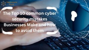 The Top 10 common cyber security mistakes Businesses Make and How to avoid them